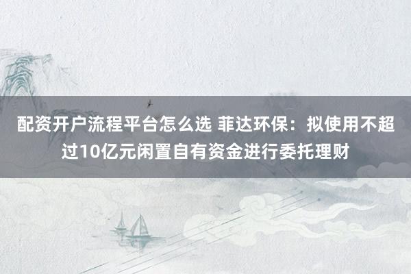 配资开户流程平台怎么选 菲达环保：拟使用不超过10亿元闲置自有资金进行委托理财