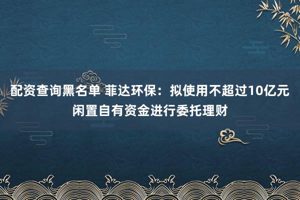 配资查询黑名单 菲达环保：拟使用不超过10亿元闲置自有资金进行委托理财