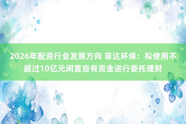 2026年配资行业发展方向 菲达环保：拟使用不超过10亿元闲置自有资金进行委托理财