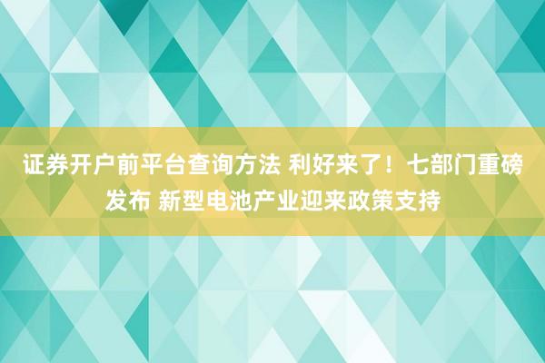 证券开户前平台查询方法 利好来了！七部门重磅发布 新型电池产业迎来政策支持