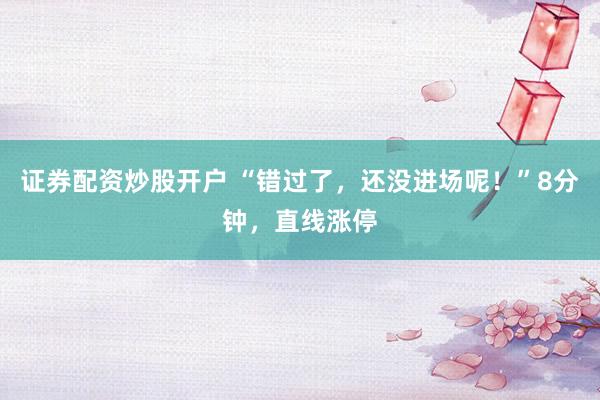 证券配资炒股开户 “错过了，还没进场呢！”8分钟，直线涨停