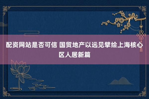 配资网站是否可信 国贸地产以远见擘绘上海核心区人居新篇