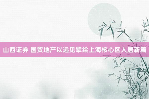 山西证券 国贸地产以远见擘绘上海核心区人居新篇