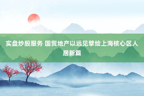 实盘炒股服务 国贸地产以远见擘绘上海核心区人居新篇