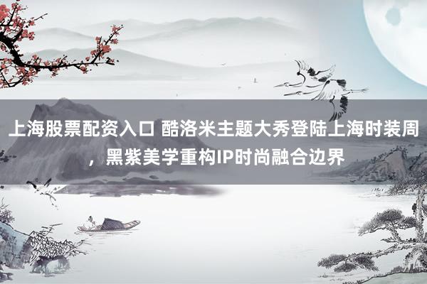 上海股票配资入口 酷洛米主题大秀登陆上海时装周 ，黑紫美学重构IP时尚融合边界