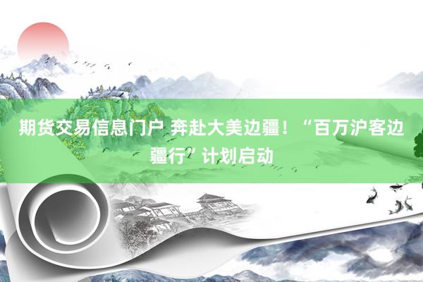 期货交易信息门户 奔赴大美边疆！“百万沪客边疆行”计划启动