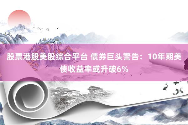 股票港股美股综合平台 债券巨头警告：10年期美债收益率或升破6%