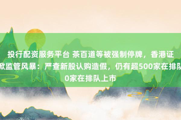 投行配资服务平台 茶百道等被强制停牌，香港证监会掀监管风暴：严查新股认购造假，仍有超500家在排队上市