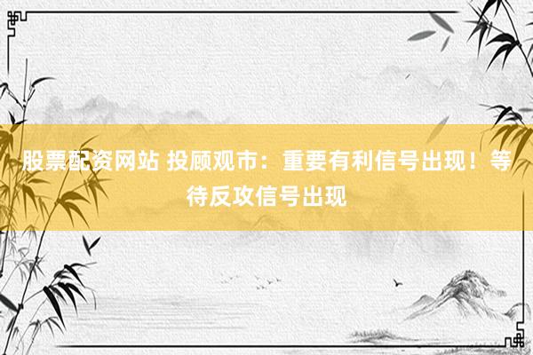 股票配资网站 投顾观市：重要有利信号出现！等待反攻信号出现