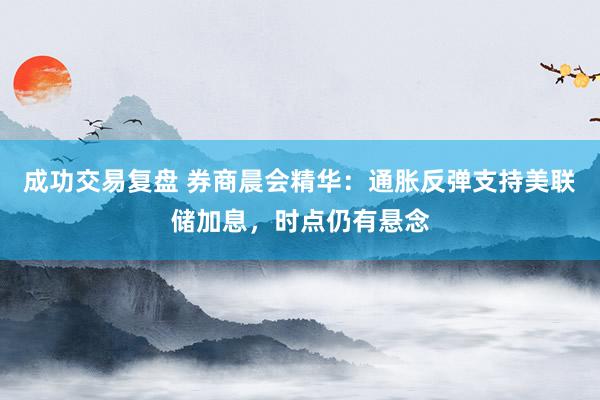 成功交易复盘 券商晨会精华：通胀反弹支持美联储加息，时点仍有悬念