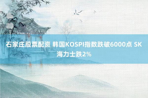 石家庄股票配资 韩国KOSPI指数跌破6000点 SK海力士跌2%