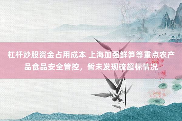 杠杆炒股资金占用成本 上海加强鲜笋等重点农产品食品安全管控，暂未发现硫超标情况