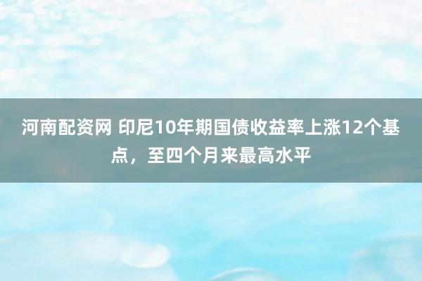 河南配资网 印尼10年期国债收益率上涨12个基点，至四个月来最高水平