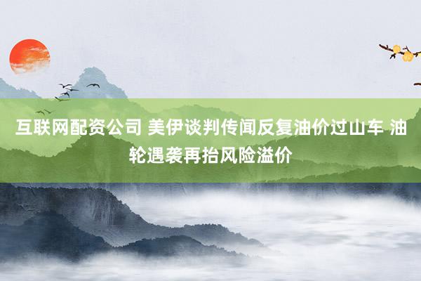 互联网配资公司 美伊谈判传闻反复油价过山车 油轮遇袭再抬风险溢价