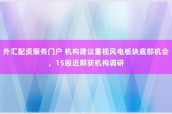 外汇配资服务门户 机构建议重视风电板块底部机会,15股近期获机构调研