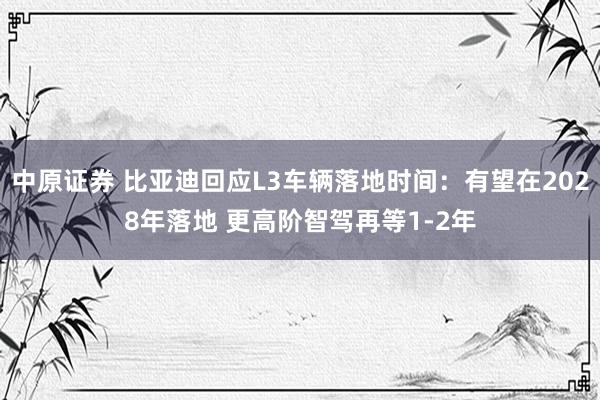中原证券 比亚迪回应L3车辆落地时间：有望在2028年落地 更高阶智驾再等1-2年