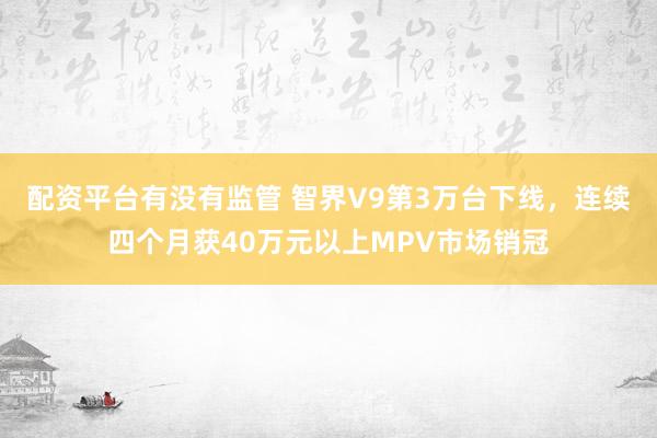 配资平台有没有监管 智界V9第3万台下线，连续四个月获40万元以上MPV市场销冠