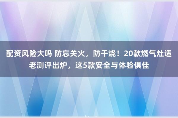 配资风险大吗 防忘关火，防干烧！20款燃气灶适老测评出炉，这5款安全与体验俱佳