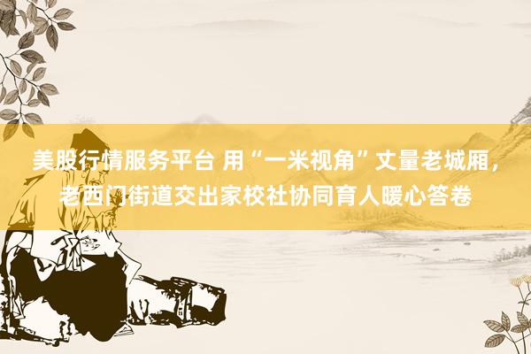 美股行情服务平台 用“一米视角”丈量老城厢,老西门街道交出家校社协同育人暖心答卷