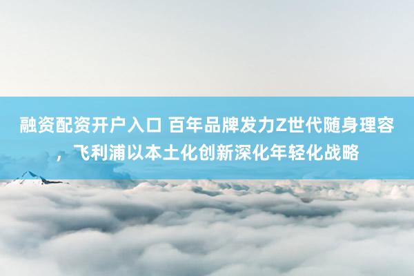 融资配资开户入口 百年品牌发力Z世代随身理容，飞利浦以本土化创新深化年轻化战略