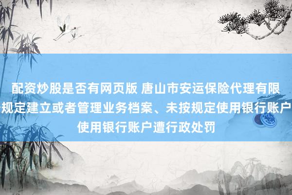 配资炒股是否有网页版 唐山市安运保险代理有限公司因未按规定建立或者管理业务档案、未按规定使用银行账户遭行政处罚