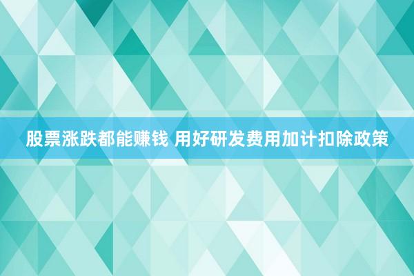 股票涨跌都能赚钱 用好研发费用加计扣除政策