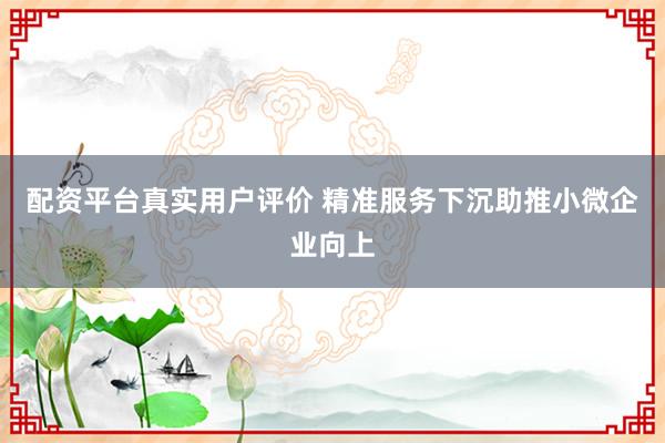 配资平台真实用户评价 精准服务下沉助推小微企业向上