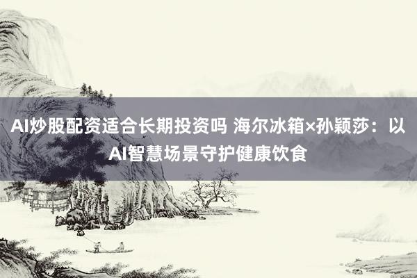 AI炒股配资适合长期投资吗 海尔冰箱×孙颖莎：以AI智慧场景守护健康饮食