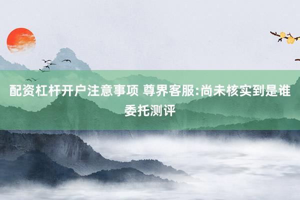 配资杠杆开户注意事项 尊界客服:尚未核实到是谁委托测评