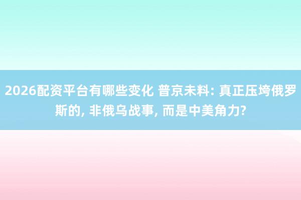 2026配资平台有哪些变化 普京未料: 真正压垮俄罗斯的, 非俄乌战事, 而是中美角力?