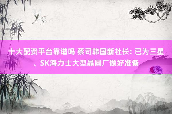 十大配资平台靠谱吗 蔡司韩国新社长: 已为三星、SK海力士大型晶圆厂做好准备