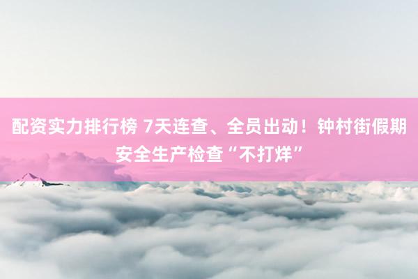 配资实力排行榜 7天连查、全员出动！钟村街假期安全生产检查“不打烊”