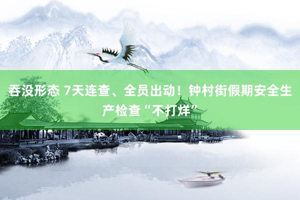 吞没形态 7天连查、全员出动！钟村街假期安全生产检查“不打烊”