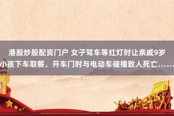 港股炒股配资门户 女子驾车等红灯时让亲戚9岁小孩下车取餐，开车门时与电动车碰撞致人死亡……