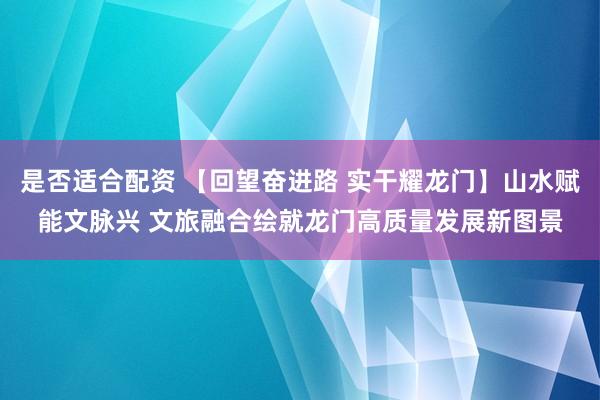 是否适合配资 【回望奋进路 实干耀龙门】山水赋能文脉兴 文旅融合绘就龙门高质量发展新图景