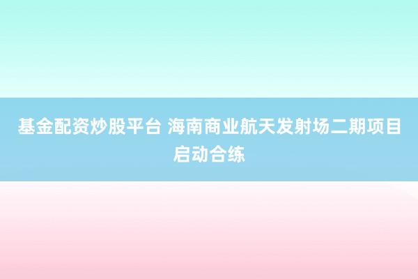 基金配资炒股平台 海南商业航天发射场二期项目启动合练
