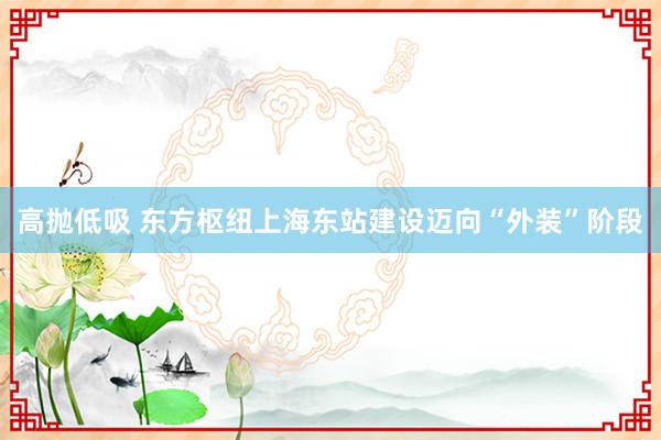 高抛低吸 东方枢纽上海东站建设迈向“外装”阶段