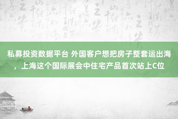 私募投资数据平台 外国客户想把房子整套运出海，上海这个国际展会中住宅产品首次站上C位